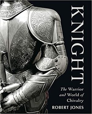 Knight: The Warrior and World of Chivalry by Robert Jones