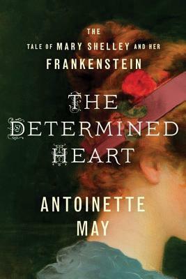 The Determined Heart: The Tale of Mary Shelley and Her Frankenstein by Antoinette May