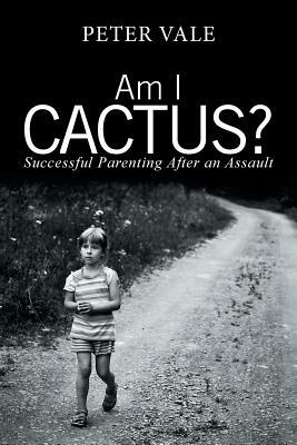 Am I Cactus?: Successful Parenting After an Assault by Peter Vale