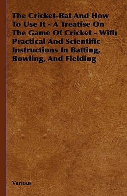 The Cricket-Bat and How to Use It - A Treatise on the Game of Cricket - With Practical and Scientific Instructions in Batting, Bowling, and Fielding by Various