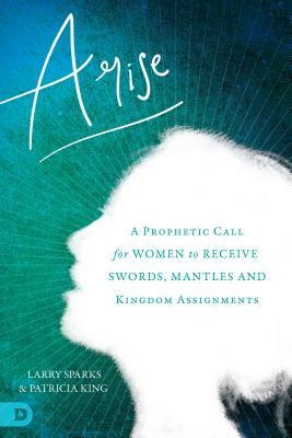 Arise: A Prophetic Call for Women to Receive Swords, Mantles, and Kingdom Assignments by Larry Sparks, Patricia King, Karen Wheaton
