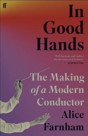 In Good Hands: The Making of a Modern Conductor by Alice Farnham