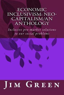 Economic Inclusivism: Neo-Capitalism/An Anthology: Inclusive pro-market solutions to our social problems by Jim Green