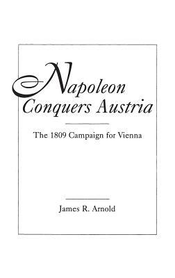 Napoleon Conquers Austria: The 1809 Campaign for Vienna by James R. Arnold