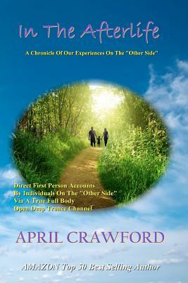 In The Afterlife: A Chronicle Of Our Experiences On The "Other Side" Direct Personal Life After Death Accounts By Individuals On The "Ot by April Crawford