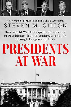 Presidents at War: How World War II Shaped a Generation of Presidents, from Eisenhower and JFK through Reagan and Bush by Steven M. Gillon