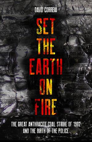 Set the Earth on Fire: The Great Anthracite Coal Strike of 1902 and the Birth of the Police by David Correia