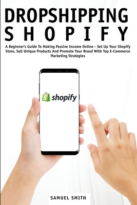 Dropshipping Shopify: A Beginner's Guide To Making Passive Income Online - Set Up Your Shopify Store, Sell Unique Products And Promote Your by Samuel Smith