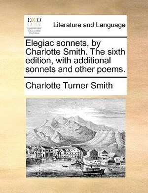 Elegiac Sonnets, by Charlotte Smith. the Sixth Edition, with Additional Sonnets and Other Poems. by Charlotte Turner Smith