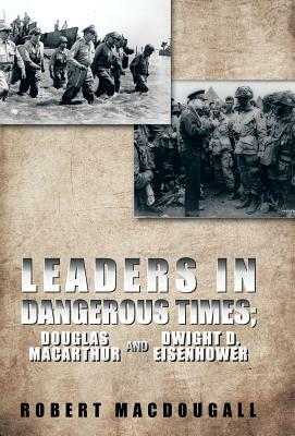 Leaders in Dangerous Times: Douglas MacArthur and Dwight D. Eisenhower by Robert Macdougall