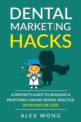Dental Marketing Hacks: A Dentist's Guide to Building a Profitable Online Dental Practice (in 90 days or Less) by Alex Wong