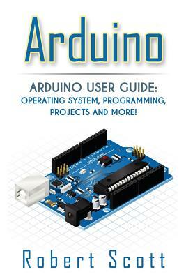 Arduino: Arduino User Guide for Operating system, Programming, Projects and More! by Robert Scott