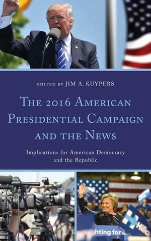 The 2016 American Presidential Campaign and the News: Implications for American Democracy and the Republic by Jim A. Kuypers