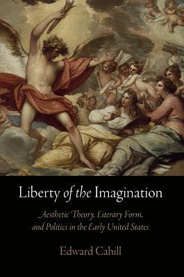 Liberty of the Imagination: Aesthetic Theory, Literary Form, and Politics in the Early United States by Edward Cahill