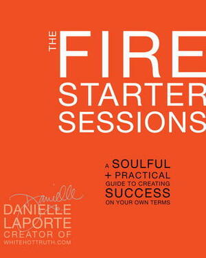 The Fire Starter Sessions: A Soulful + Practical Guide to Creating Success on Your Own Terms by Danielle LaPorte