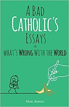 A Bad Catholic's Essays on What's Wrong with the World by Marc Barnes