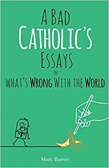 A Bad Catholic's Essays on What's Wrong with the World by Marc Barnes