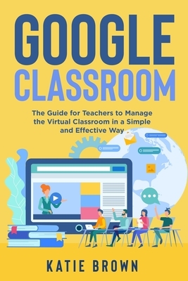 Google Classroom: The Guide for Teachers to Manage the Virtual Classroom in a Simple and Effective Way by Katie Brown