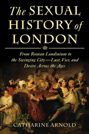 The Sexual History of London: From Roman Londinium to the Swinging City---Lust, Vice, and Desire Across the Ages by Catharine Arnold