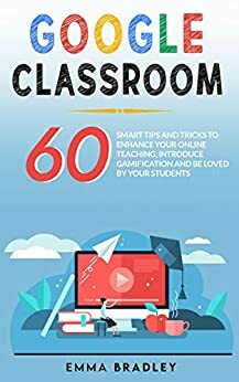 Google Classroom : 60 Smart Tips and Tricks To Enhance Your Online Teaching, Introduce Gamification and Be Loved By Your Students by Emma Bradley