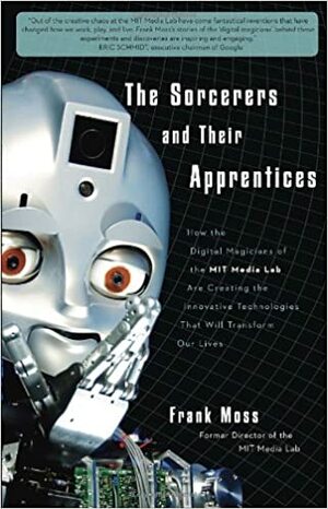 The Sorcerers and Their Apprentices: How the Digital Magicians of the MIT Media Lab Are Creating the Innovative Technologies That Will Transform Our Lives by Frank Moss