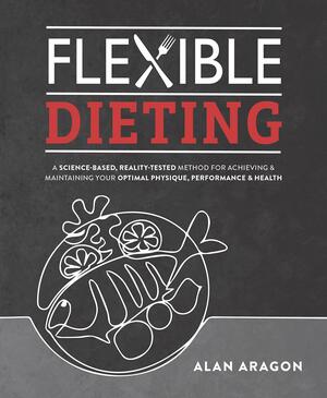 Flexible Dieting: A Science-Based, Reality-Tested Method for Achieving and Maintaining Your Optimal Physique, Performance and Health by Alan Aragon