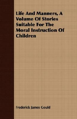 Life and Manners, a Volume of Stories Suitable for the Moral Instruction of Children by Frederick James Gould