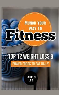 Munch Your Way to Fitness: Top 12 Weight Loss and Power Foods to Eat Daily by Jason Lee