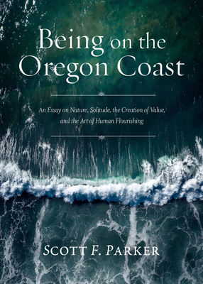 Being on the Oregon Coast: An Essay on Nature, Solitude, the Creation of Value, and the Art of Human Flourishing by Scott Parker