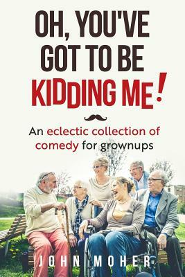 Oh, You've Got To Be Kidding Me!: An eclectic collection of comedy for grownups by John Moher