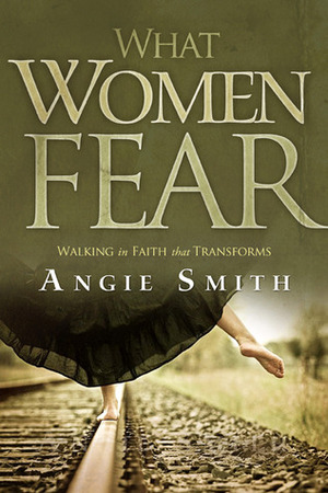 What Women Fear: Walking in Faith that Transforms by Angie Smith