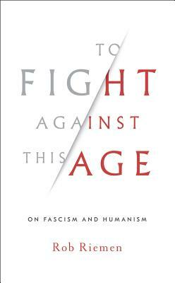 To Fight Against This Age: On Fascism and Humanism by Rob Riemen