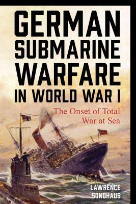 German Submarine Warfare in World War I: The Onset of Total War at Sea by Lawrence Sondhaus