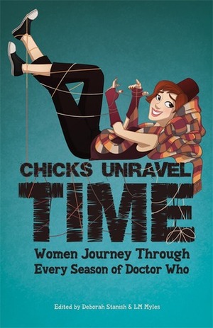 Chicks Unravel Time: Women Journey Through Every Season of Doctor Who by Lara J. Scott, Rachel Swirsky, Liz Barr, Una McCormack, Mags L. Halliday, Barbara Hambly, Jenni Hughes, Iona Sharma, Emma Nichols, Juliet E. McKenna, Elisabeth Bolton-Gabrielsen, Amal El-Mohtar, Laura McCullough, Sarah Lotz, Aliette de Bodard, Seanan McGuire, Joan Frances Turner, L.M. Myles, Anna Bratton, Tansy Rayner Roberts, Erica McGillivray, Laura Mead, Deborah Stanish, Jennifer Pelland, Courtney Stoker, Caroline Symcox, Lynne M. Thomas, K. Tempest Bradford, Martha Wells, Teresa Jusino, Diana Gabaldon, Kaite Welsh