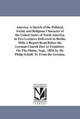 America. A Sketch of the Political, Social, and Religious Character of the United States of North America, in Two Lectures, Delivered At Berlin, With by Philip Schaff