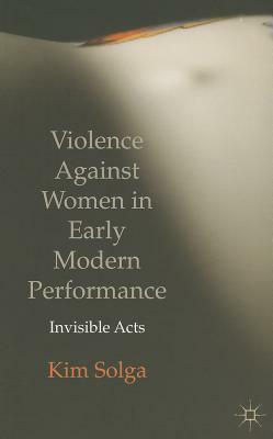 Violence Against Women in Early Modern Performance: Invisible Acts by Kim Solga