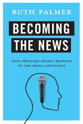 Becoming the News: How Ordinary People Respond to the Media Spotlight by Ruth Palmer