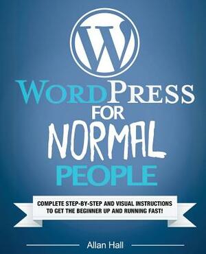 WordPress For Normal People: Complete Step-By-Step And Visual Instructions To Get The Beginner Up And Running Fast by Allan Hall