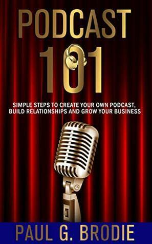 Podcast 101: Simple Steps to Create Your Own Podcast, Build Relationships and Grow Your Business by Paul G. Brodie, Billy Atwell