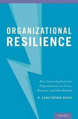 Organizational Resilience: How Learning Sustains Organizations in Crisis, Disaster, and Breakdown by D. Christopher Kayes