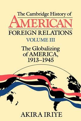 The Cambridge History of American Foreign Relations: Volume 3, the Globalizing of America, 1913 1945 by Akira Iriye