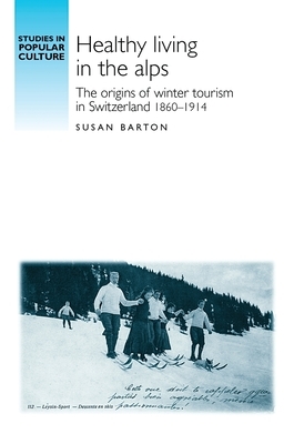 Healthy Living in the Alps: The Origins of Winter Tourism in Switzerland, 1860-1914 by Susan Barton
