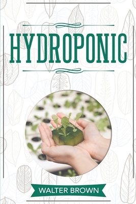 Hydroponic: A Complete Guide to Understanding How to Build A Perfect Hydroponic System for Growing Healthy Vegetables, Fruits, and by Walter Brown