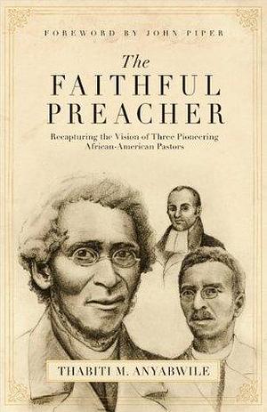 The Faithful Preacher (Foreword by John Piper): Recapturing the Vision of Three Pioneering African-American Pastors by Thabiti M. Anyabwile, Thabiti M. Anyabwile, John Piper