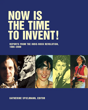 Now Is the Time To Invent!: Reports from the Indie-Rock Revolution, 1985-2000 by Katherine Spielmann, J Neo Marvin, Jay Ruttenberg, Steve Connell