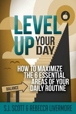 Level Up Your Day: How to Maximize the 6 Essential Areas of Your Daily Routine by Rebecca Livermore, S. J. Scott