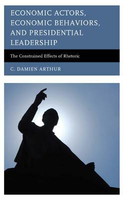 Economic Actors, Economic Behaviors, and Presidential Leadership: The Constrained Effects of Rhetoric by C. Damien Arthur
