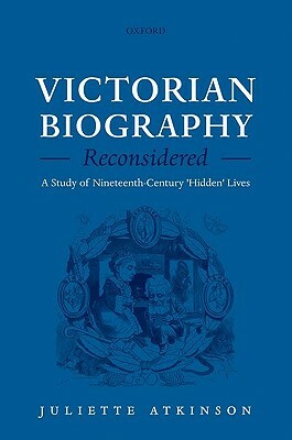 Victorian Biography Reconsidered: A Study of Nineteenth-Century 'hidden' Lives by Juliette Atkinson
