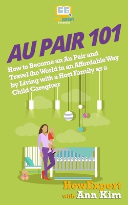 Au Pair 101: How to Become an Au Pair and Travel the World in an Affordable Way by Living with a Host Family as a Child Caregiver by Ann Kim, Howexpert Press