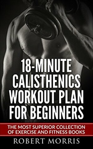 Calisthenics: 18-Minute Calisthenics Workout Plan for Beginners: The Most Superior Collection of Exercise and Fitness Books by Robert Morris